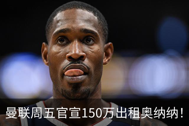曼联周五官宣150万出租奥纳纳！拒绝让他当替补原因曝光，预计最终免费走人
